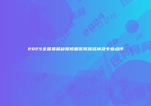 2025全国鼻翼缺损修复医院排名榜及专业点评
