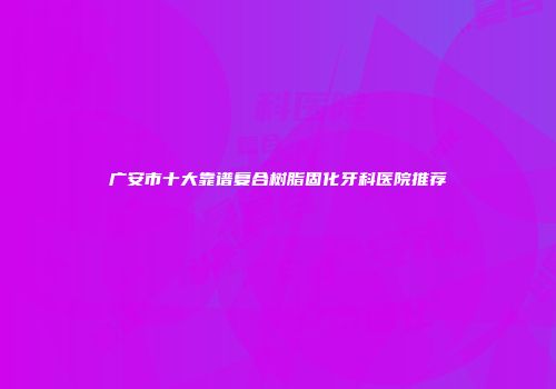 广安市十大靠谱复合树脂固化牙科医院推荐