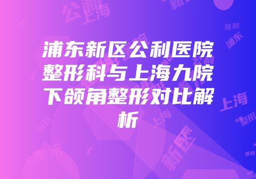浦东新区公利医院整形科与上海九院下颌角整形对比解析