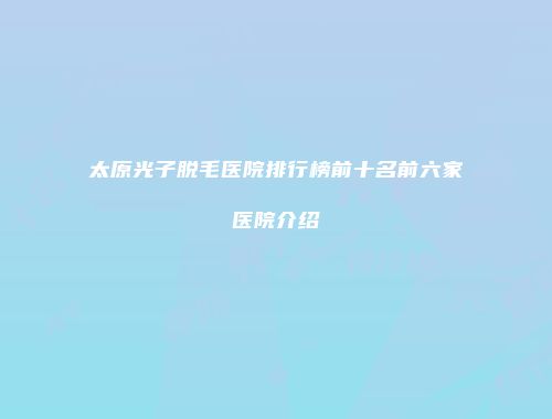 太原光子脱毛医院排行榜前十名前六家医院介绍