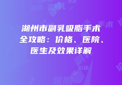 湖州市副乳吸脂手术全攻略：价格、医院、医生及效果详解