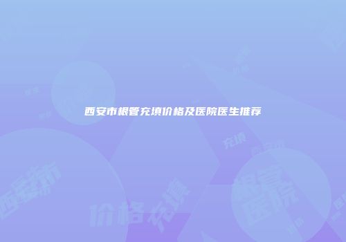 西安市根管充填价格及医院医生推荐
