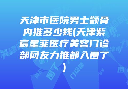 天津市医院男士颧骨内推多少钱(天津紫宸星菲医疗美容门诊部网友力推都入围了)