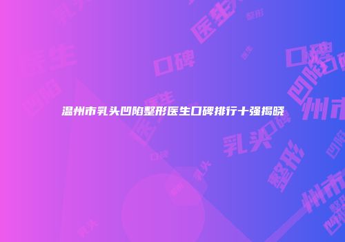 温州市乳头凹陷整形医生口碑排行十强揭晓
