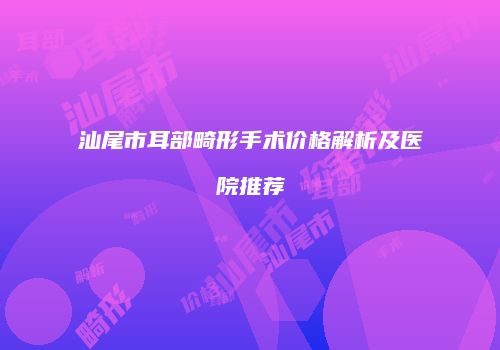 汕尾市耳部畸形手术价格解析及医院推荐
