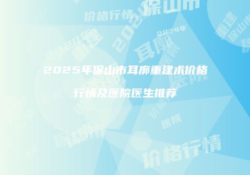 2025年保山市耳廓重建术价格行情及医院医生推荐