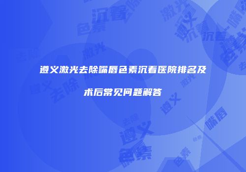 遵义激光去除嘴唇色素沉着医院排名及术后常见问题解答