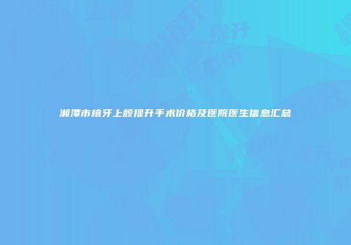 湘潭市植牙上颌提升手术价格及医院医生信息汇总