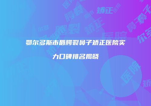 鄂尔多斯市唇腭裂鼻子矫正医院实力口碑排名揭晓