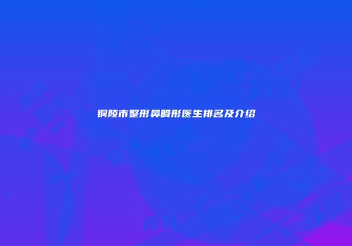 铜陵市整形鼻畸形医生排名及介绍