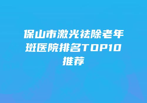 保山市激光祛除老年斑医院排名TOP10推荐