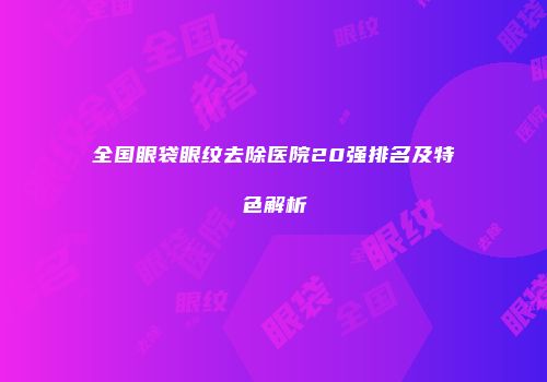 全国眼袋眼纹去除医院20强排名及特色解析