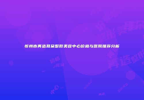 忻州市再造耳朵整形美容中心价格与医院推荐分析