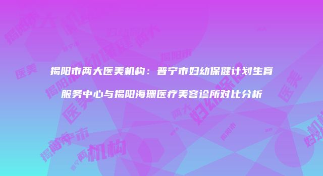 揭阳市两大医美机构：普宁市妇幼保健计划生育服务中心与揭阳海珊医疗美容诊所对比分析