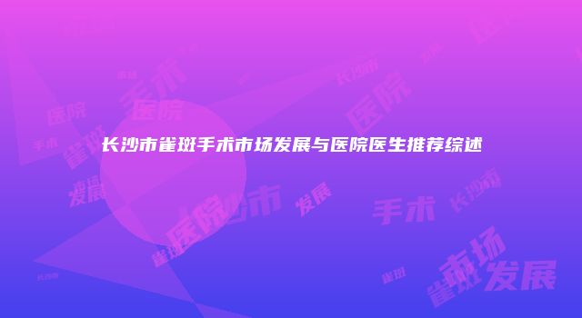 长沙市雀斑手术市场发展与医院医生推荐综述
