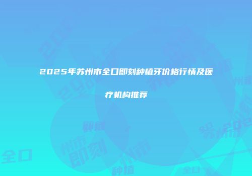 2025年苏州市全口即刻种植牙价格行情及医疗机构推荐