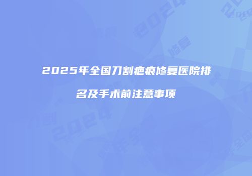 2025年全国刀割疤痕修复医院排名及手术前注意事项