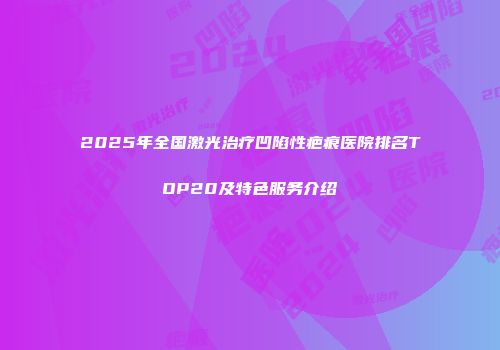 2025年全国激光治疗凹陷性疤痕医院排名TOP20及特色服务介绍