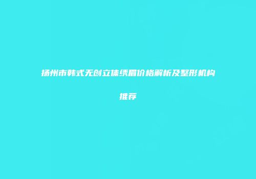 扬州市韩式无创立体绣眉价格解析及整形机构推荐