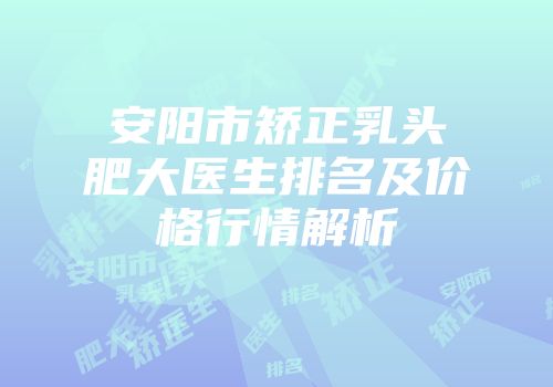 安阳市矫正乳头肥大医生排名及价格行情解析