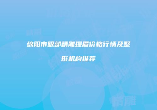 绵阳市眼部精雕提眉价格行情及整形机构推荐