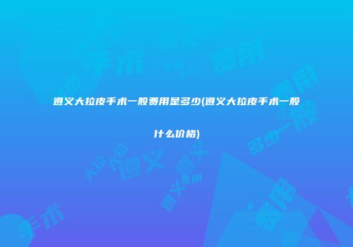 遵义大拉皮手术一般费用是多少(遵义大拉皮手术一般什么价格)
