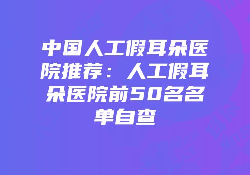 中国人工假耳朵医院推荐：人工假耳朵医院前50名名单自查