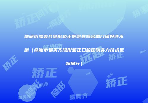 株洲市易美齐隐形矫正医院在榜名单口碑好评不断（株洲市易美齐隐形矫正口腔医院实力技术远超同行）