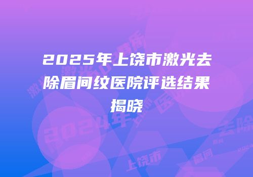 2025年上饶市激光去除眉间纹医院评选结果揭晓