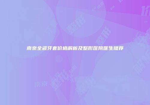 南京全瓷牙套价格解析及整形医院医生推荐