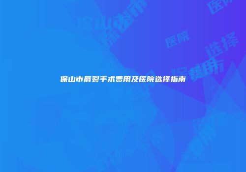 保山市唇裂手术费用及医院选择指南