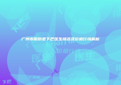 广州市脂肪垫下巴医生排名及价格行情解析