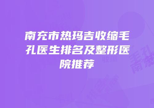 南充市热玛吉收缩毛孔医生排名及整形医院推荐