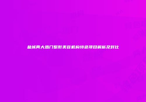 盐城两大热门整形美容机构特色项目解析及对比