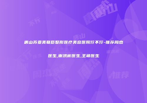 唐山苏亚美联臣整形医疗美容医院行不行-推荐周杰医生,谢洪彬医生,王萌医生