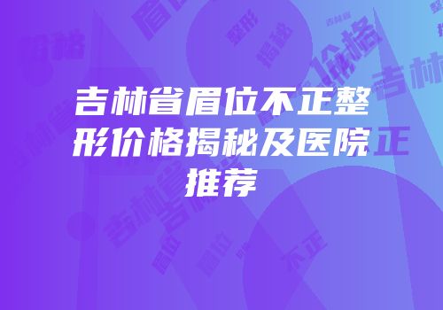 吉林省眉位不正整形价格揭秘及医院推荐