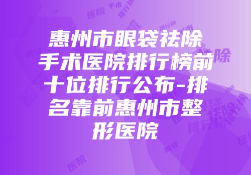 惠州市眼袋祛除手术医院排行榜前十位排行公布-排名靠前惠州市整形医院