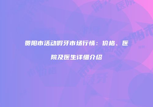贵阳市活动假牙市场行情：价格、医院及医生详细介绍