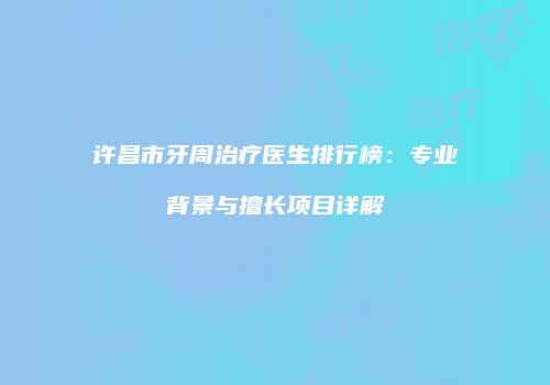 许昌市牙周治疗医生排行榜：专业背景与擅长项目详解