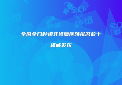 全国全口种植牙修复医院排名前十权威发布