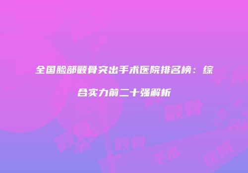 全国脸部颧骨突出手术医院排名榜：综合实力前二十强解析