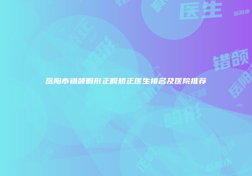 岳阳市错颌畸形正畸矫正医生排名及医院推荐