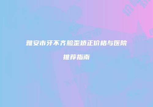 雅安市牙不齐脸歪矫正价格与医院推荐指南