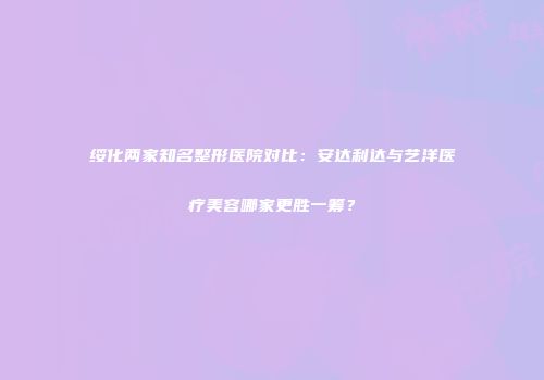 绥化两家知名整形医院对比：安达利达与艺洋医疗美容哪家更胜一筹？