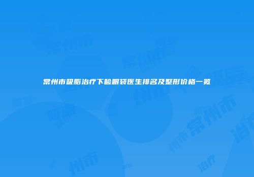 常州市吸脂治疗下睑眼袋医生排名及整形价格一览