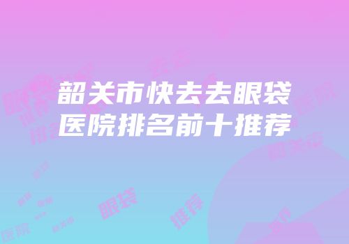 韶关市快去去眼袋医院排名前十推荐