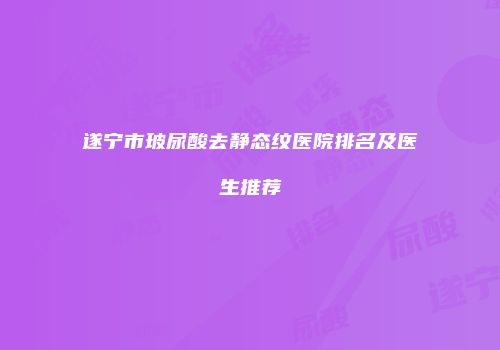 遂宁市玻尿酸去静态纹医院排名及医生推荐
