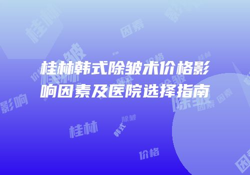 桂林韩式除皱术价格影响因素及医院选择指南