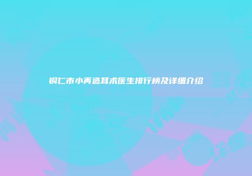 铜仁市小再造耳术医生排行榜及详细介绍