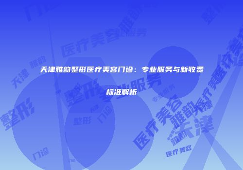 天津雅韵整形医疗美容门诊：专业服务与新收费标准解析